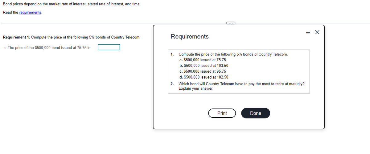 Bond prices depend on the market rate of interest, stated rate of interest, and time.
Read the requirements.
Requirement 1. Compute the price of the following 5% bonds of Country Telecom.
a. The price of the $500,000 bond issued at 75.75 is
Requirements
1.
2.
Compute the price of the following 5% bonds of Country Telecom.
a. $500,000 issued at 75.75
b. $500,000 issued at 103.50
c. $500,000 issued at 95.75
d. $500,000 issued at 102.50
Which bond will Country Telecom have to pay the most to retire at maturity?
Explain your answer.
Print
Done
- X