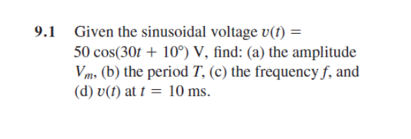 Given the sinusoidal voltage v(t) =
50 cos(30t + 10°) V, find: (a) the amplitude
Vm, (b) the period T, (c) the frequency f, and
(d) v(t) at t = 10 ms.
9.1
