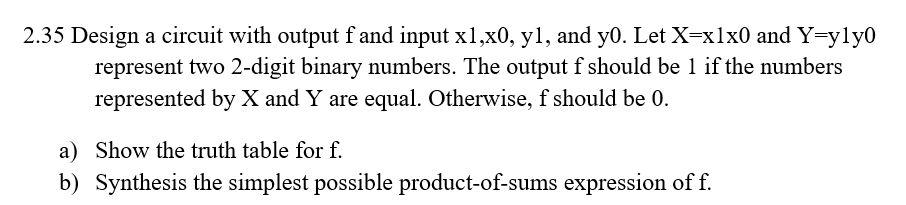 2.35 Design a circuit with output f and input x1,x0, y1, and y0. Let X=x1x0 and Y=yly0
represent two 2-digit binary numbers. The output f should be 1 if the numbers
represented by X and Y are equal. Otherwise, f should be 0.
a) Show the truth table for f.
b) Synthesis the simplest possible product-of-sums expression of f.
