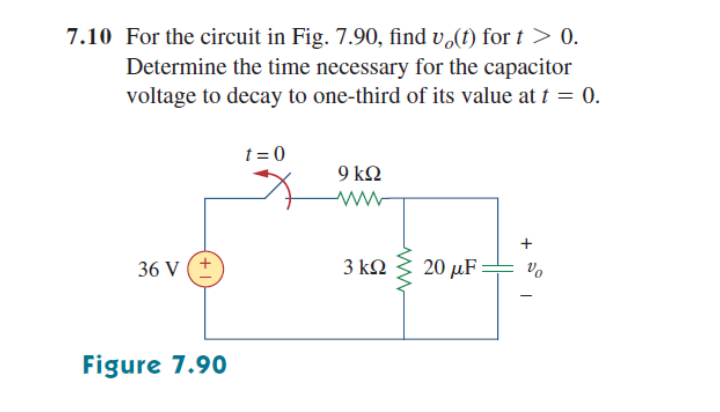 7.10 For the circuit in Fig. 7.90, find v,(t) for t> 0.
Determine the time necessary for the capacitor
voltage to decay to one-third of its value at t = 0.
t = 0
9 k2
+
36 V (+
3 kQ
20 μF :
Vo
Figure 7.90

