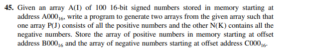 45. Given an array A(I) of 100 16-bit signed numbers stored in memory starting at
address A00016, write a program to generate two arrays from the given array such that
one array P(J) consists of all the positive numbers and the other N(K) contains all the
negative numbers. Store the array of positive numbers in memory starting at offset
address B00016 and the array of negative numbers starting at offset address C00016-