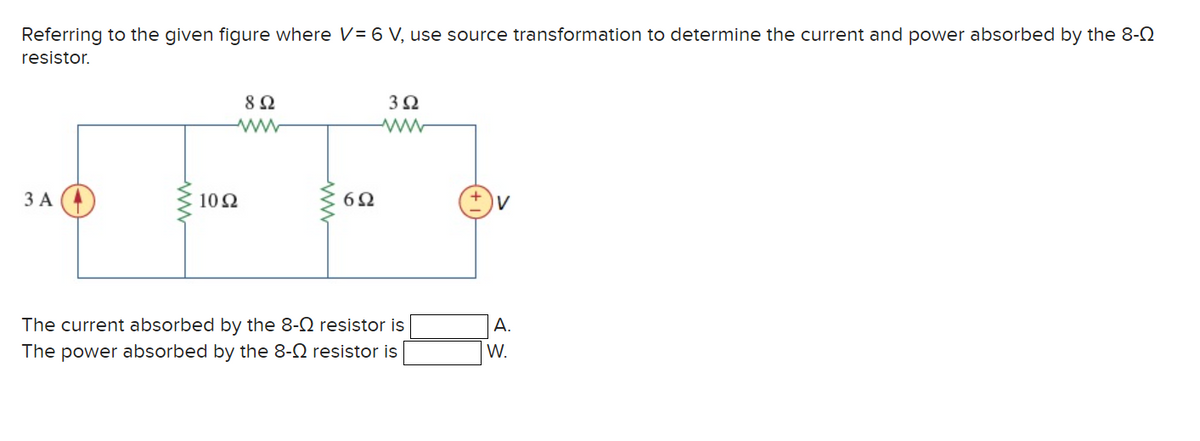 Referring to the given figure where V= 6 V, use source transformation to determine the current and power absorbed by the 8-
resistor.
3 A
892
www
10Ω
The current absorbed by the 8-
The power absorbed by the 8-
6Ω
3Ω
www
resistor is
resistor is
V
A.
W.