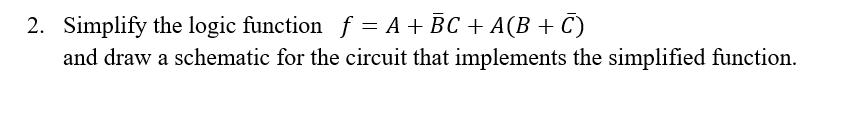 2. Simplify the logic function f = A + BC + A(B + C)
and draw a schematic for the circuit that implements the simplified function.
