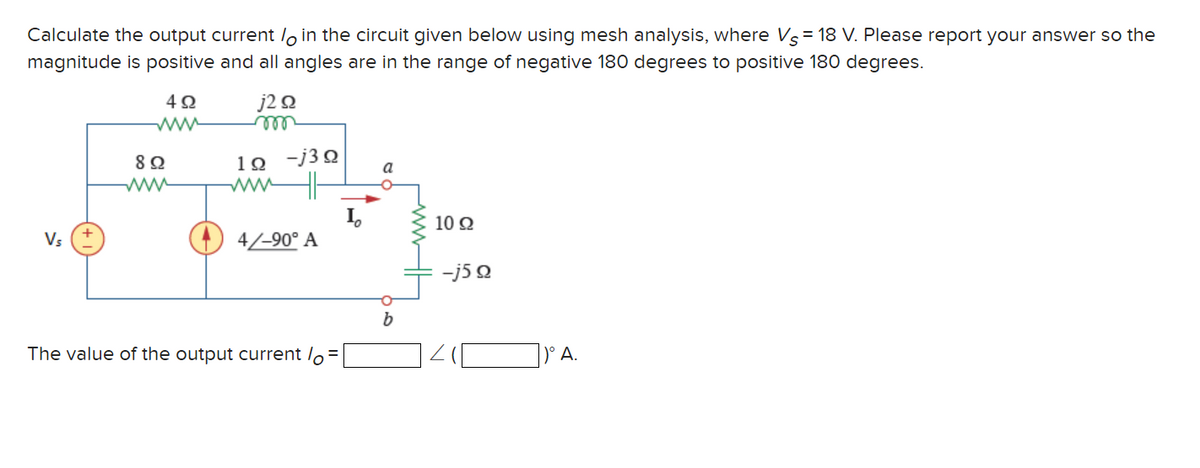Calculate the output current in the circuit given below using mesh analysis, where Vs = 18 V. Please report your answer so the
magnitude is positive and all angles are in the range of negative 180 degrees to positive 180 degrees.
4Ω
Vs
89
j2 Ω
m
1Ω -j3Ω
4/-90° A
The value of the output current lo=
a
O
b
1092
-j5Q
A.