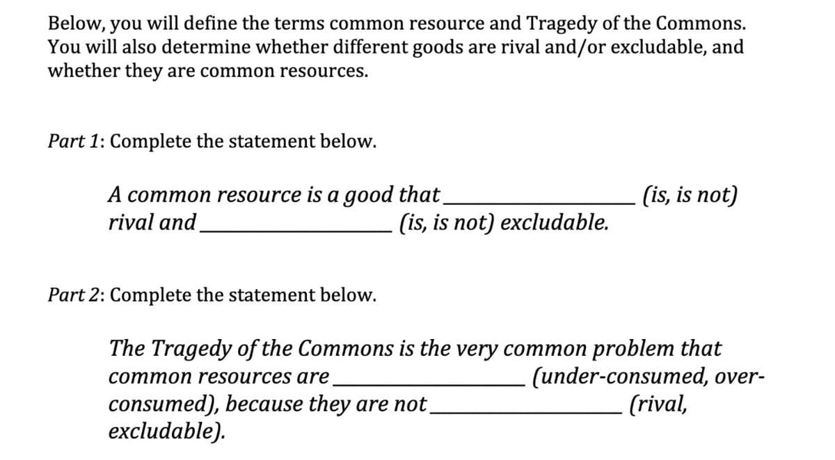 Below, you will define the terms common resource and Tragedy of the Commons.
You will also determine whether different goods are rival and/or excludable, and
whether they are common resources.
Part 1: Complete the statement below.
(is, is not)
A common resource is a good that.
rival and
(is, is not) excludable.
Part 2: Complete the statement below.
The Tragedy of the Commons is the very common problem that
(under-consumed, over-
(rival,
common resources are
consumed), because they are not_
excludable).
