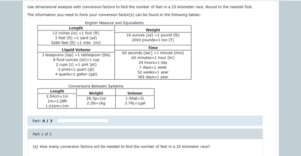 Use dimensional analysis with conversion factors to find the number of feet in a 25 kilometer race. Round to the nearest foot.
The information you need to form your conversion factor(s) can be found in the following tables:
English Measure and Equivalents
Length
12 inches (in) =1 foot (ft)
3 feet (ft) -1 yard (yd)
5280 feet (ft) =1 mile (mi)
Weight
16 ounces (oz) =1 pound (Ib)
2000 pounds=1 ton (T)
Liquid Volume
3 teaspoons (tsp) =1 tablespoon (tbs)
8 fluid ounces (oz)=1 cup
2 cups (c) =1 pint (pt)
2 pints=1 quart (qt)
4 quarts=1 gallon (gal)
Time
60 seconds (sec) =1 minute (min)
60 minutes=1 hour (hr)
24 hours=1 day
7 days-1 week
52 weeks=1 year
365 days=1 year
Conversions Between Systems
Length
2.54cmlin
Im-3.28ft
1.61km-1mi
Weight
28.39=1oz
2.2lb=1kg
Volume
1.06qt=1L
3.79L-1gal
Part: 0/3
Part 1 of 3
(a) How many conversion factors will be needed to find the number of feet in a 25 kilometer race?
