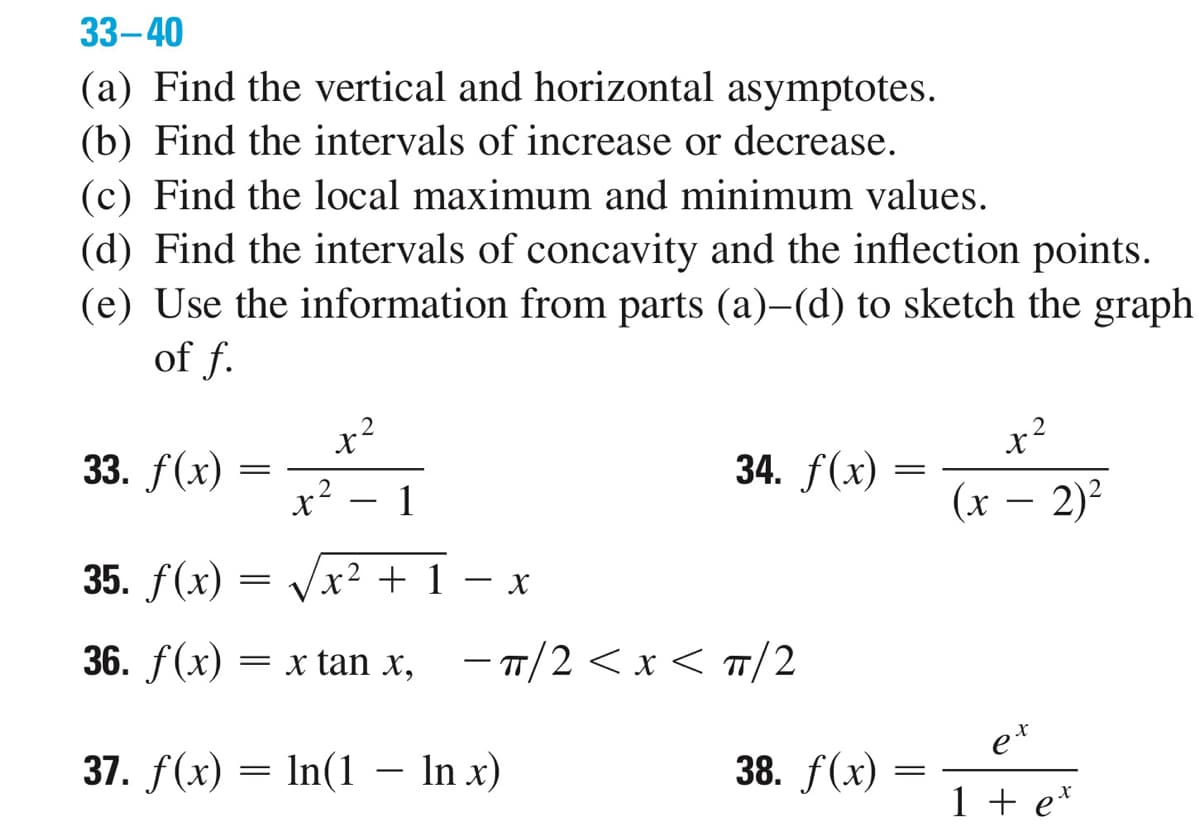 33-40
(a) Find the vertical and horizontal asymptotes.
(b) Find the intervals of increase or decrease.
(c) Find the local maximum and minimum values.
(d) Find the intervals of concavity and the inflection points.
(e) Use the information from parts (a)-(d) to sketch the graph
of f.
33. f(x)
=
X
2
x²
1
34. f(x)
35. f(x)
36. f(x) = x tan x, - π/2 < x < TT/2
37. f(x) = ln(1 - In x)
= X +1 X
38. f(x)
=
=
x²
(x - 2)²
et
1 + ex