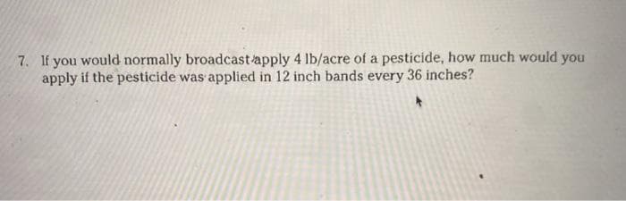 7. If you would normally broadcast apply 4 lb/acre of a pesticide, how much would you
apply if the pesticide was applied in 12 inch bands every 36 inches?
