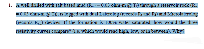 1. A well drilled with salt based mud (Rmf = 0.03 ohm-m @ T;) through a reservoir rock (R,
=0.03 ohm-m @ T:), is logged with dual Laterolog (records R; and R;) and Microlaterolog
(records Rxo) devices. If the formation is 100% water saturated, how would the three
resistivity curves compare? (i.e. which would read high, low, or in between). Why?
