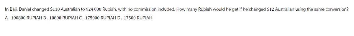 In Bali, Daniel changed $110 Australian to 924 000 Rupiah, with no commission included. How many Rupiah would he get if he changed $12 Australian using the same conversion?
A. 100800 RUPIAH B. 10800 RUPIAH C. 175000 RUPIAH D. 17500 RUPIAH