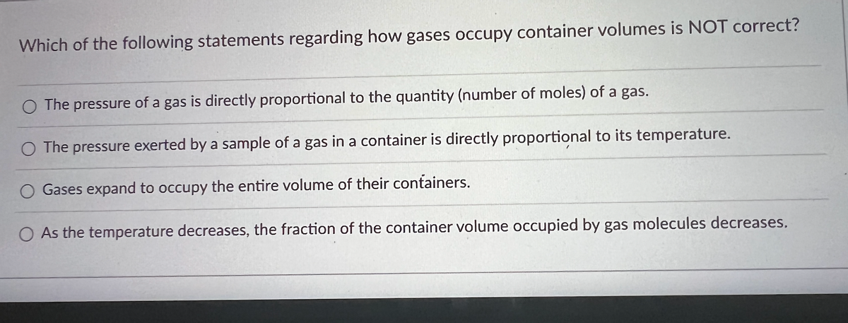 Which of the following statements regarding how gases occupy container volumes is NOT correct?
O The pressure of a gas is directly proportional to the quantity (number of moles) of a gas.
O The pressure exerted by a sample of a gas in a container is directly proportional to its temperature.
Gases expand to occupy the entire volume of their containers.
O As the temperature decreases, the fraction of the container volume occupied by gas molecules decreases.