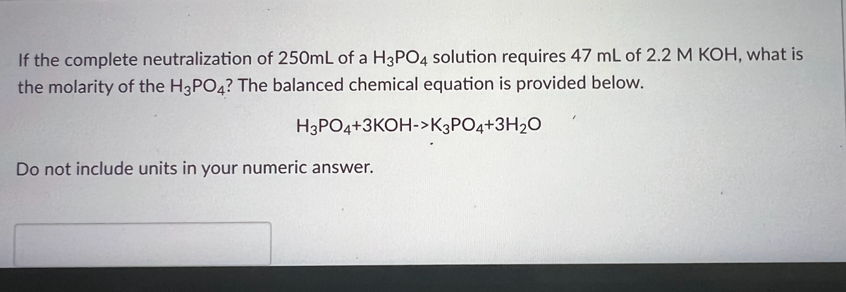 If the complete neutralization of 250mL of a H3PO4 solution requires 47 mL of 2.2 M KOH, what is
the molarity of the H3PO4? The balanced chemical equation is provided below.
H3PO4+3KOH->K3PO4+3H20
Do not include units in your numeric answer.