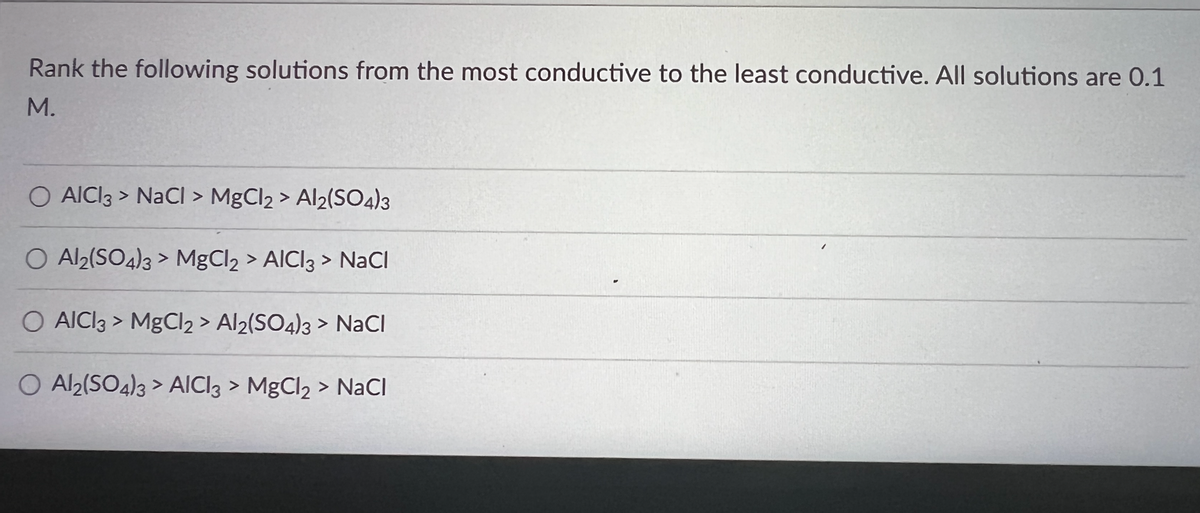 Rank the following solutions from the most conductive to the least conductive. All solutions are 0.1
M.
O AICI3 > NaCl > MgCl2 > Al2(SO4)3
O Al2(SO4)3> MgCl2 > AICI3 > NaCl
O AICI3> MgCl2 > Al2(SO4)3 > NaCl
O Al2(SO4)3> AICI3 > MgCl₂ > NaCl