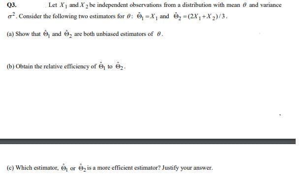 Q3.
Let Xj and X, be independent observations from a distribution with mean e and variance
o7. Consider the following two estimators for 0: Ô =X, and Ô, =(2X,+X2)/3.
(a) Show that Ô, and Ô, are both unbiased estimators of e.
(b) Obtain the relative efficiency of 6j to ê2.
(c) Which estimator, 6, or O, is a more efficient estimator? Justify your answer.
