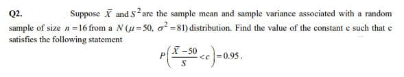 Suppose X and Sare the sample mean and sample variance associated with a random
sample of size n=16 from a N (u= 50, o = 81) distribution. Find the value of the constant c such that c
Q2.
satisfies the following statement
X-50
<c =0.95.
