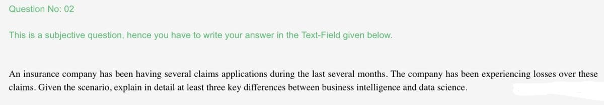 Question No: 02
This is a subjective question, hence you have to write your answer in the Text-Field given below.
An insurance company has been having several claims applications during the last several months. The company has been experiencing losses over these
claims. Given the scenario, explain in detail at least three key differences between business intelligence and data science.
