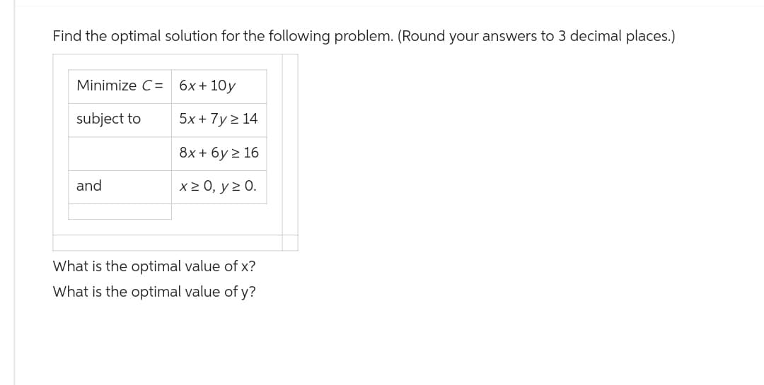 Find the optimal solution for the following problem. (Round your answers to 3 decimal places.)
Minimize C= 6x+10y
subject to
5x+7y>14
8x+6y≥ 16
and
x ≥ 0, y ≥ 0.
What is the optimal value of x?
What is the optimal value of y?