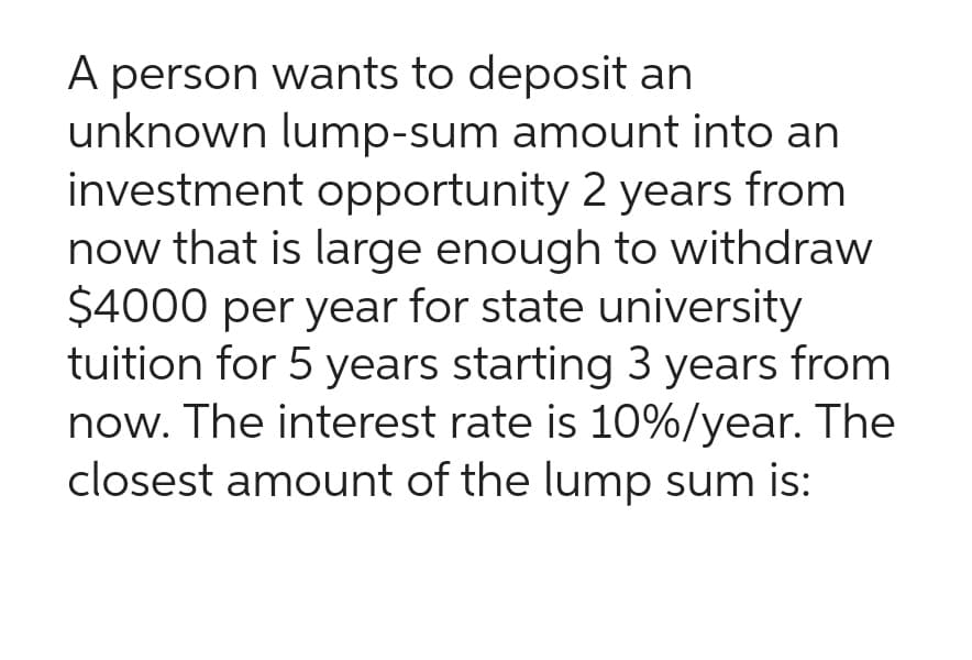 A person wants to deposit an
unknown lump-sum amount into an
investment opportunity 2 years from
now that is large enough to withdraw
$4000 per year for state university
tuition for 5 years starting 3 years from
now. The interest rate is 10%/year. The
closest amount of the lump sum is: