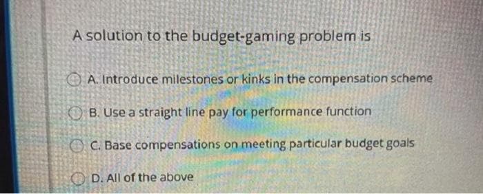 A solution to the budget-gaming problem is
A. Introduce milestones or kinks in the compensation scheme
B. Use a straight line pay for performance function
C. Base compensations on meeting particular budget goals
D. All of the above
