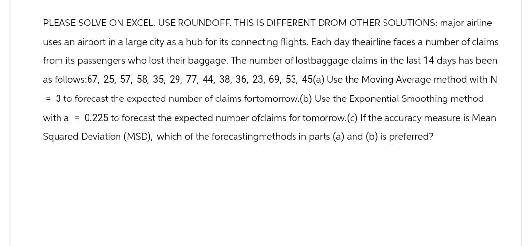 PLEASE SOLVE ON EXCEL. USE ROUNDOFF. THIS IS DIFFERENT DROM OTHER SOLUTIONS: major airline
uses an airport in a large city as a hub for its connecting flights. Each day theairline faces a number of claims
from its passengers who lost their baggage. The number of lostbaggage claims in the last 14 days has been
as follows:67, 25, 57, 58, 35, 29, 77, 44, 38, 36, 23, 69, 53, 45(a) Use the Moving Average method with N
= 3 to forecast the expected number of claims fortomorrow. (b) Use the Exponential Smoothing method
with a 0.225 to forecast the expected number ofclaims for tomorrow. (c) If the accuracy measure is Mean
Squared Deviation (MSD), which of the forecastingmethods in parts (a) and (b) is preferred?