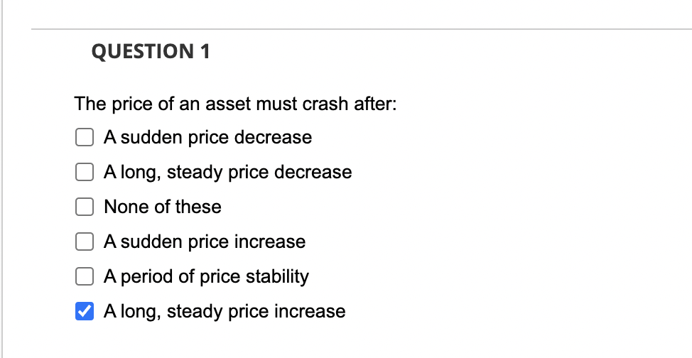 QUESTION 1
The price of an asset must crash after:
A sudden price decrease
A long, steady price decrease
None of these
A sudden price increase
A period of price stability
A long, steady price increase