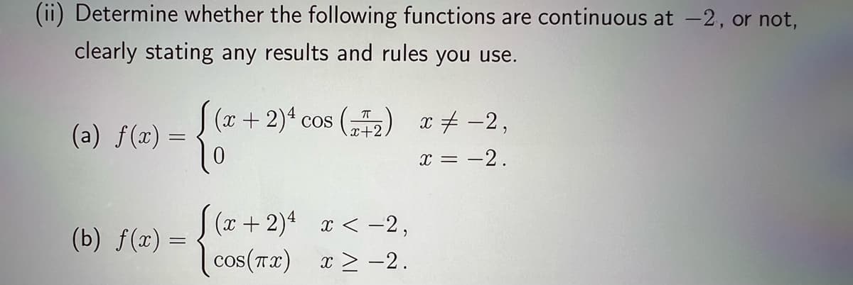 (ii) Determine whether the following functions are continuous at -2, or not,
clearly stating any results and rules you use.
(a) f(x) =
(b) f(x) =
(x + 2)ª cos (7+2)
[(x+2)4
cos(πx)
x < -2,
x ≥ −2.
x = -2,
x = -2.