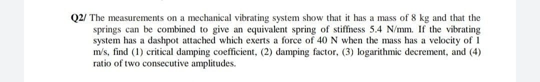 Q2/ The measurements on a mechanical vibrating system show that it has a mass of 8 kg and that the
springs can be combined to give an equivalent spring of stiffness 5.4 N/mm. If the vibrating
system has a dashpot attached which exerts a force of 40 N when the mass has a velocity of 1
m/s, find (1) critical damping coefficient, (2) damping factor, (3) logarithmic decrement, and (4)
ratio of two consecutive amplitudes.
