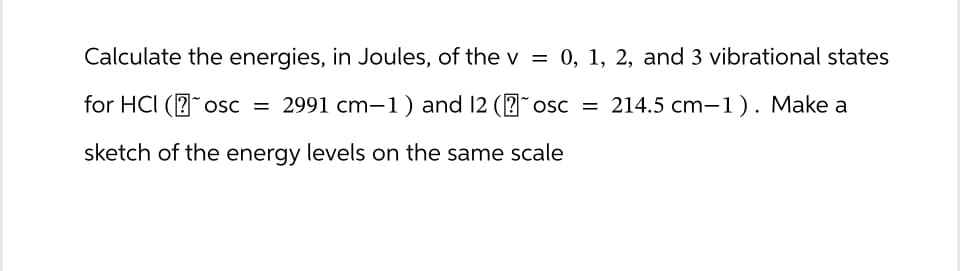 Calculate the energies, in Joules, of the v = 0, 1, 2, and 3 vibrational states
for HCI (osc = 2991 cm-1) and 12 (˜osc = 214.5 cm-1). Make a
sketch of the energy levels on the same scale