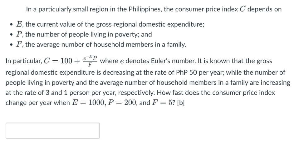In a particularly small region in the Philippines, the consumer price index C depends on
• E, the current value of the gross regional domestic expenditure;
• P, the number of people living in poverty; and
• F, the average number of household members in a family.
In particular, C = 100 + P where e denotes Euler's number. It is known that the gross
F
regional domestic expenditure is decreasing at the rate of PhP 50 per year; while the number of
people living in poverty and the average number of household members in a family are increasing
at the rate of 3 and 1 person per year, respectively. How fast does the consumer price index
change per year when E = 1000, P
= 200, and F = 5? [b]
