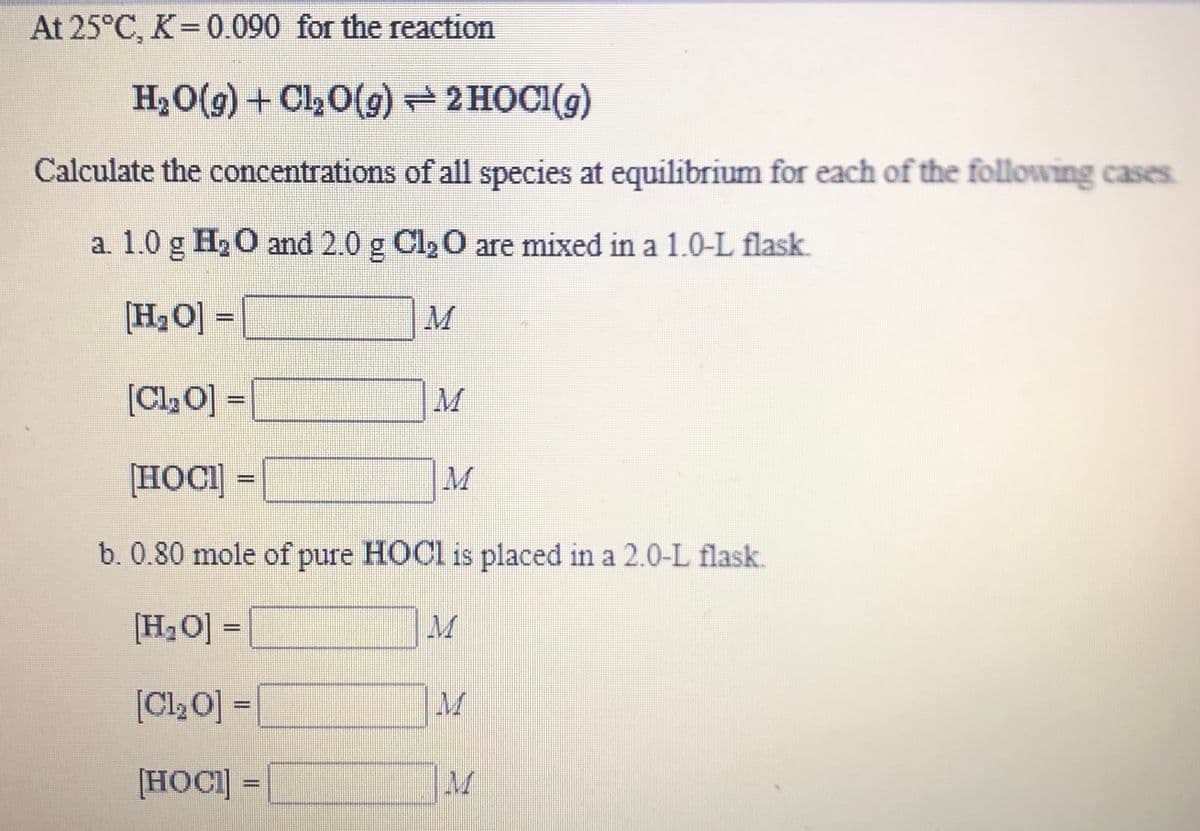 At 25°C, K=0.090 for the reaction
H20(g) + Cl½0(g) 2 HOCI(g)
Calculate the concentrations of all species at equilibrium for each of the following cases.
a. 1.0 g H2 O and 2.0 g Cl,0 are mixed in a 1.0-L flask.
[H2O] =
M
[Cl2O] =
M
[HOCI] =
%3D
b. 0.80 mole of pure HOCI is placed in a 2.0-L flask.
[H2O] =
[Cl20] =
M
%3D
[HOCI] =
