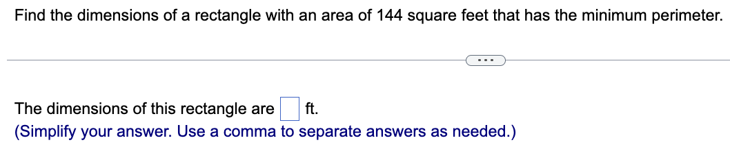 Find the dimensions of a rectangle with an area of 144 square feet that has the minimum perimeter.
The dimensions of this rectangle are ft.
(Simplify your answer. Use a comma to separate answers as needed.)