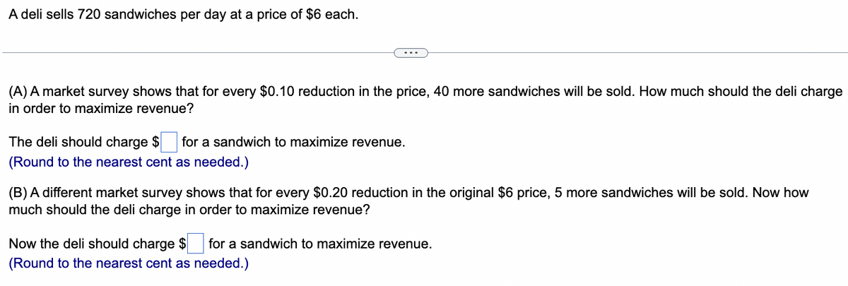 A deli sells 720 sandwiches per day at a price of $6 each.
(A) A market survey shows that for every $0.10 reduction in the price, 40 more sandwiches will be sold. How much should the deli charge
in order to maximize revenue?
The deli should charge $ for a sandwich to maximize revenue.
(Round to the nearest cent as needed.)
(B) A different market survey shows that for every $0.20 reduction in the original $6 price, 5 more sandwiches will be sold. Now how
much should the deli charge in order to maximize revenue?
Now the deli should charge $ for a sandwich to maximize revenue.
(Round to the nearest cent as needed.)