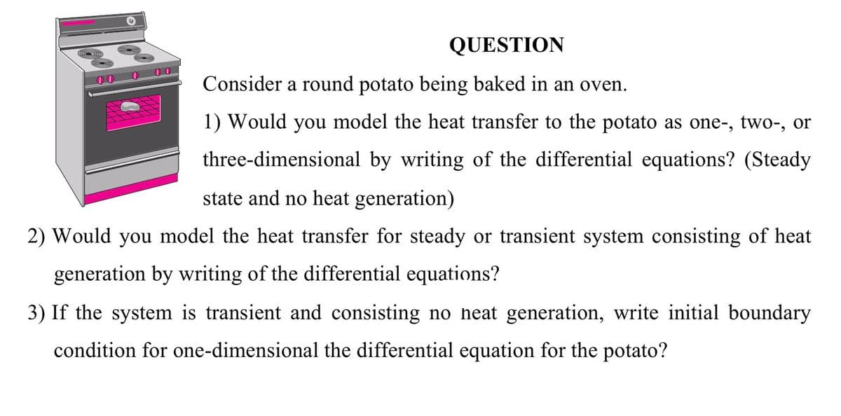 QUESTION
Consider a round potato being baked in an oven.
1) Would you model the heat transfer to the potato as one-, two-, or
three-dimensional by writing of the differential equations? (Steady
state and no heat generation)
2) Would you model the heat transfer for steady or transient system consisting of heat
generation by writing of the differential equations?
3) If the system is transient and consisting no heat generation, write initial boundary
condition for one-dimensional the differential equation for the potato?
