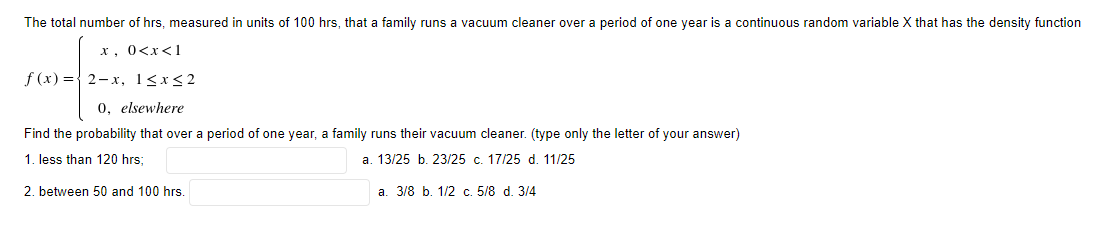 The total number of hrs, measured in units of 100 hrs, that a family runs a vacuum cleaner over a period of one year is a continuous random variable X that has the density function
x, 0<x<1
f (x) ={ 2-x, 1<x<2
0, elsewhere
Find the probability that over a period of one year, a family runs their vacuum cleaner. (type only the letter of your answer)
1. less than 120 hrs;
a. 13/25 b. 23/25 c. 17/25 d. 11/25
2. between 50 and 100 hrs.
a. 3/8 b. 1/2 c. 5/8 d. 3/4
