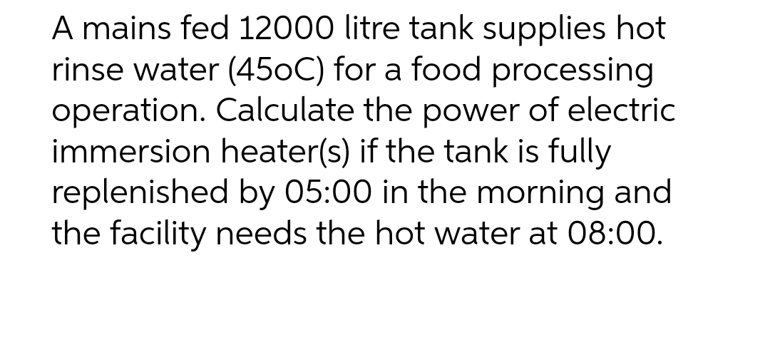 A mains fed 12000 litre tank supplies hot
rinse water (45oC) for a food processing
operation. Calculate the power of electric
immersion heater(s) if the tank is fully
replenished by 05:00 in the morning and
the facility needs the hot water at 08:00.