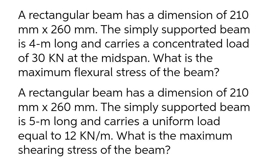 A rectangular beam has a dimension of 210
mm x 260 mm. The simply supported beam
is 4-m long and carries a concentrated load
of 30 KN at the midspan. What is the
maximum flexural stress of the beam?
A rectangular beam has a dimension of 210
mm x 260 mm. The simply supported beam
is 5-m long and carries a uniform load
equal to 12 KN/m. What is the maximum
shearing stress of the beam?
