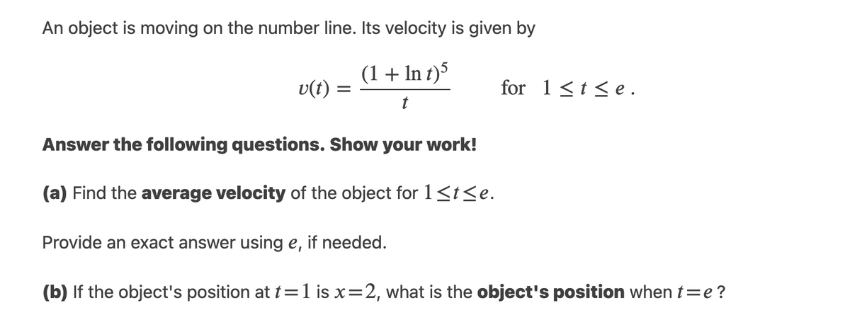 An object is moving on the number line. Its velocity is given by
(1 + In t)5
v(t)
for 1<t <e .
t
Answer the following questions. Show your work!
(a) Find the average velocity of the object for 1<t<e.
Provide an exact answer using e, if needed.
(b) If the object's position at t=1 is x=2, what is the object's position when t=e?
