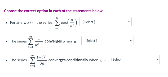 Choose the correct option in each of the statements below.
• For any a>0, the series cos() I
[ Select ]
n=1
• The series >
1
converges when a = [Select]
na-3
n=1
Σ
(-c)"
• The series>.
converges conditionally when c =
3n
[ Select ]
n=1
