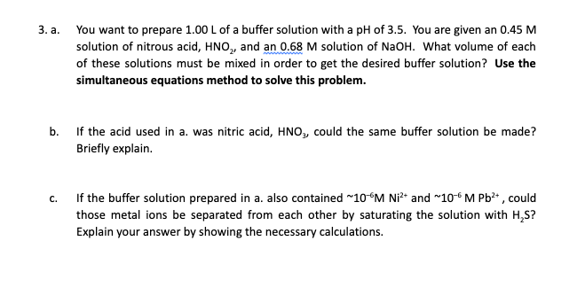 3. a. You want to prepare 1.00 L of a buffer solution with a pH of 3.5. You are given an 0.45 M
solution of nitrous acid, HNO, and an 0.68 M solution of NAOH. What volume of each
of these solutions must be mixed in order to get the desired buffer solution? Use the
simultaneous equations method to solve this problem.
b. If the acid used in a. was nitric acid, HNO, could the same buffer solution be made?
Briefly explain.
If the buffer solution prepared in a. also contained ~10°M Ni²* and ~10-6 M Pb²* , could
those metal ions be separated from each other by saturating the solution with H,S?
Explain your answer by showing the necessary calculations.
C.
