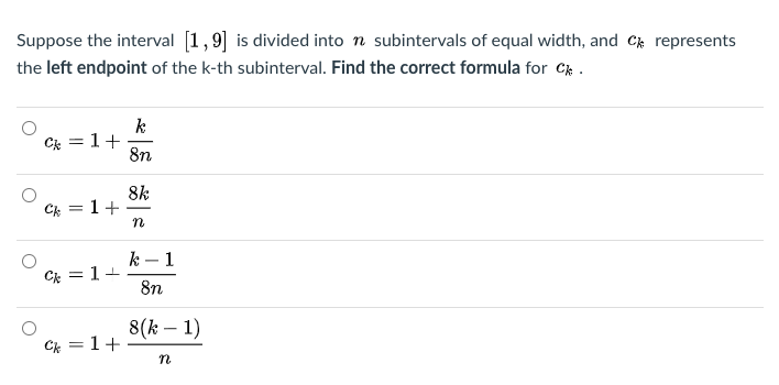 Suppose the interval [1,9] is divided into n subintervals of equal width, and Ck represents
the left endpoint of the k-th subinterval. Find the correct formula for C.
k
1+
8n
Ck =
8k
1+
Ck
-
n
k – 1
Ck = 1+
8n
8(k – 1)
Ck = 1+
