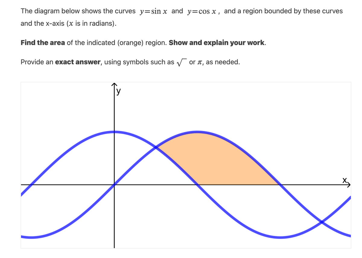 The diagram below shows the curves y= sin x and y=cos x , and a region bounded by these curves
and the x-axis (x is in radians).
Find the area of the indicated (orange) region. Show and explain your work.
Provide an exact answer, using symbols such as V or t, as needed.
