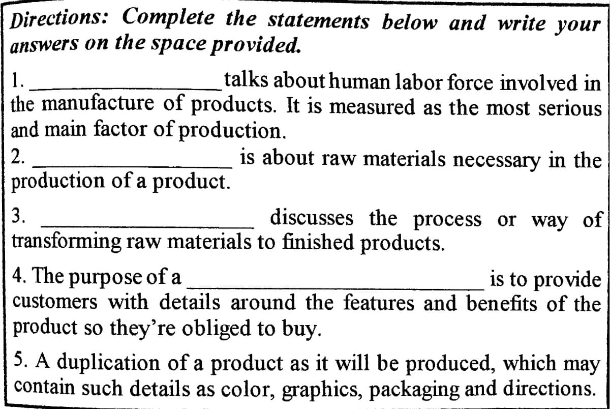 Directions: Complete the statements below and write your
answers on the space provided.
1.
talks about human labor force involved in
the manufacture of products. It is measured as the most serious
and main factor of production.
2.
is about raw materials necessary in the
production of a product.
3.
discusses the process or way of
transforming raw materials to finished products.
4. The purpose of a
customers with details around the features and benefits of the
is to provide
product so they're obliged to buy.
5. A duplication of a product as it will be produced, which may
contain such details as color, graphics, packaging and directions.
