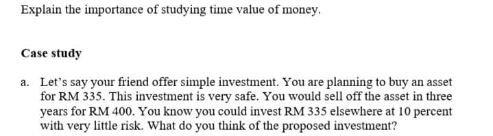 Explain the importance of studying time value of money.
Case study
a. Let's say your friend offer simple investment. You are planning to buy an asset
for RM 335. This investment is very safe. You would sell off the asset in three
years for RM 400. You know you could invest RM 335 elsewhere at 10 percent
with very little risk. What do you think of the proposed investment?
