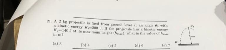 21. A 2 kg projectile is fired from ground level at an angle fo with
a kinetic energy K-200 J. If the projectile has a kinetic energy
K-140 J at its maximum height (hmaz), what is the value of himar
in m?
(a) 3
(b) 4
(c) 5
(d) 6
(e) 7
hma
