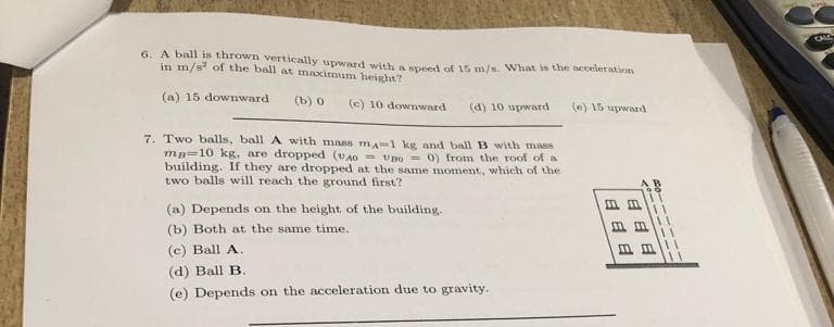 6. A ball is thrown vertically upward with a speed of 15 m/s. What is the acceleration
in m/s of the ball at maximum height?
(a) 15 downward
(b) 0 (e) 10 downward (d) 10 upward
7. Two balls, ball A with mass ma-1 kg and ball B with mass
ma10 kg, are dropped (VAO UB00) from the roof of a
building. If they are dropped at the same moment, which of the
two balls will reach the ground first?
(a) Depends on the height of the building.
(b) Both at the same time.
(c) Ball A.
(d) Ball B.
(e) Depends on the acceleration due to gravity.
(e) 15 upward
88 E
20