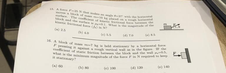 15. A force F-25 N that makes an angle @-37 with the horizontal
moves a block of mass m-10 kg placed on a rough horizontal
surface. The coefficient of kinetic frictional force between the
block and the surface is p0.1. What is the magnitude of the
kinetic frictional force (fa) in N?
(a) 2.5
(b) 4.0
(e) 5.5
(b) 80
(d) 7.0
(c) 100
16. A block of mass m-7 kg is held stationary by a horizontal force
F pressing it against a rough vertical wall
coefficient of static friction between the block and the wall .=0.5,
what is the minimum magnitude of the force F in N required to keep
in the figure. IF the
it stationary?
(a) 60
(e) 140
(e) 8.5
(d) 120
m