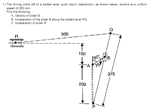 1.) The driving crank AB of a slotted lever quick return mechanism, as shown below, revolve at a uniform
speed of 200 rpm.
Find the following:
A. Velocity of slider B
B. Acceleration of the slider B along the slotted lever PQ
C. Acceleration of slider R
R
-6
wwwwwwda
500
↑
150
200
60°
75
375