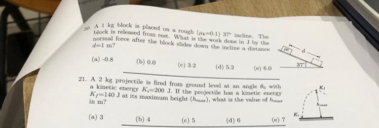 20. A 1 kg block is placed on a rough (0.1) 37 incline. The
block is released from rest. What is the work done in J by the
normal force after the block slides down the incline a distance
d=1 m?
(a) -0.8
(b) 0.0
(c) 3.2
21. A 2 kg projectile is fired from ground level at an angle fo with
a kinetic energy K-200 J. If the projectile has a kinetic energy
K=140 J at its maximum height (hmar), what is the value of haz
in m?
(a) 3
(b) 4
(c) 5
(d) 5.2
(d) 6
(e) 6.0
111
(e) 7
d
37
A
mar