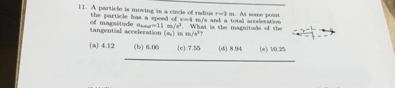11. A particle is moving in a circle of radius r-2 m. At some point
the particle has a speed of v-4 m/s and a total acceleration
of magnitude atotal 11 m/s². What is the magnitude of the
tangential acceleration (a,) in m/s²?
(a) 4.12
(b) 6.00
(c) 7.55
(d) 8.94
(e) 10.25