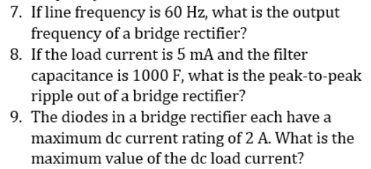 7. If line frequency is 60 Hz, what is the output
frequency of a bridge rectifier?
8. If the load current is 5 mA and the filter
capacitance is 1000 F, what is the peak-to-peak
ripple out of a bridge rectifier?
9. The diodes in a bridge rectifier each have a
maximum dc current rating of 2 A. What is the
maximum value of the dc load current?
